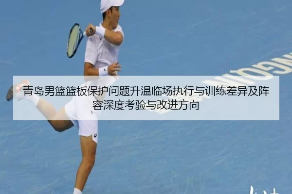青岛男篮篮板保护问题升温临场执行与训练差异及阵容深度考验与改进方向