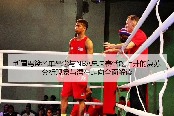 新疆男篮名单悬念与NBA总决赛话题上升的复苏分析现象与潜在走向全面解读